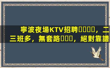 寧波夜場KTV招聘，二三班多，無套路，絕對靠譜多賺
